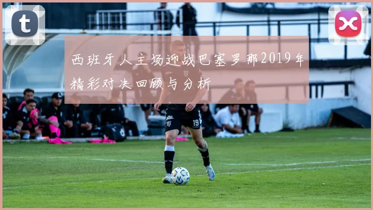 西班牙人主场迎战巴塞罗那2019年精彩对决回顾与分析