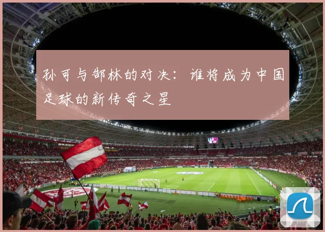 孙可与郜林的对决：谁将成为中国足球的新传奇之星