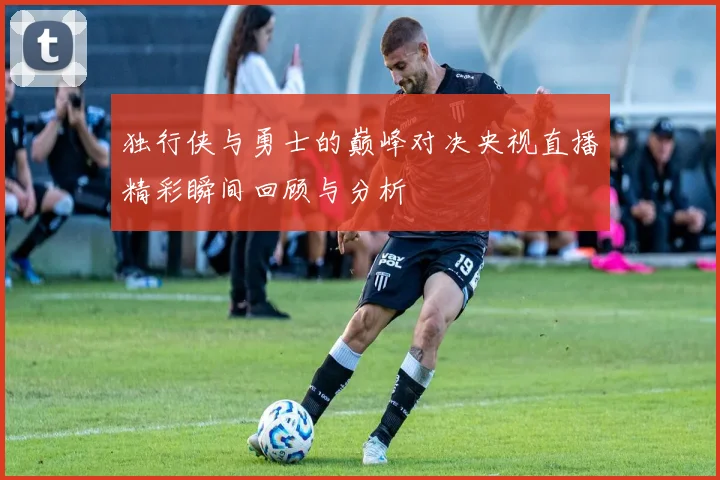 独行侠与勇士的巅峰对决央视直播精彩瞬间回顾与分析