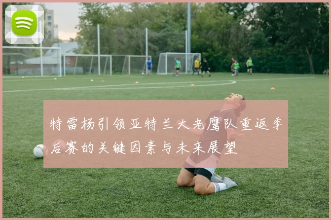 特雷杨引领亚特兰大老鹰队重返季后赛的关键因素与未来展望