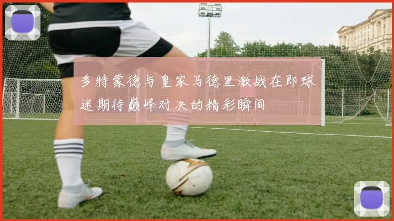 多特蒙德与皇家马德里激战在即球迷期待巅峰对决的精彩瞬间