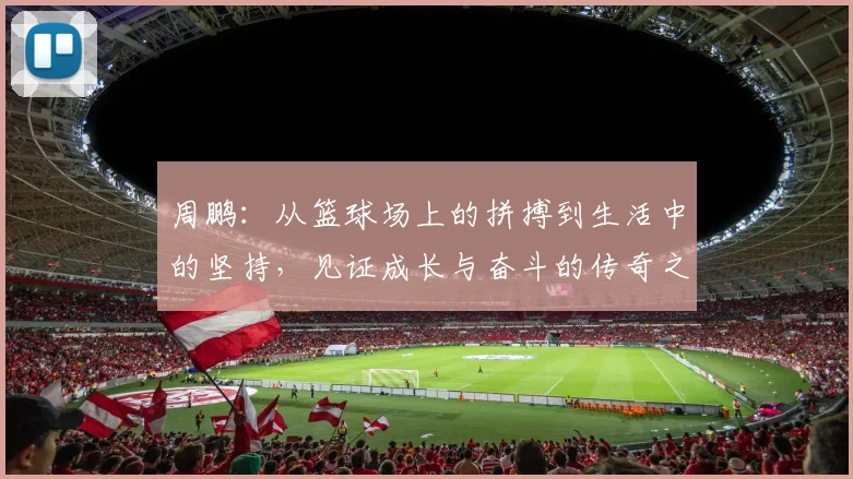 周鹏：从篮球场上的拼搏到生活中的坚持，见证成长与奋斗的传奇之路