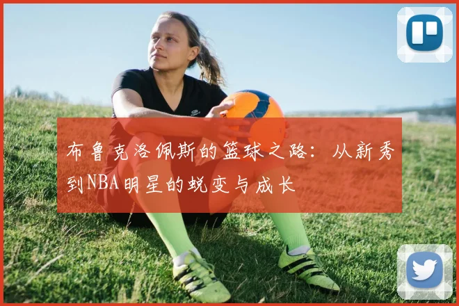 布鲁克洛佩斯的篮球之路：从新秀到NBA明星的蜕变与成长