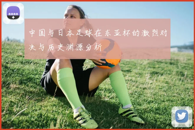 中国与日本足球在东亚杯的激烈对决与历史渊源分析