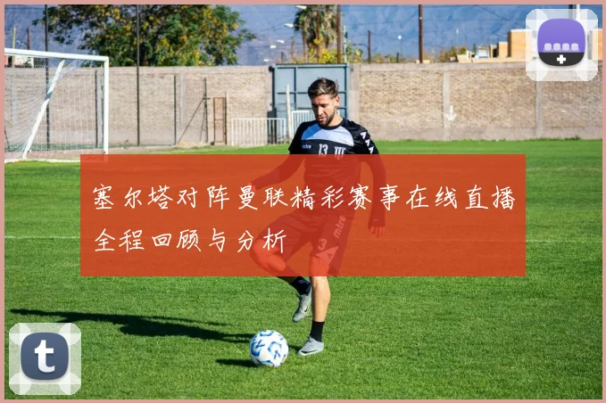 塞尔塔对阵曼联精彩赛事在线直播全程回顾与分析