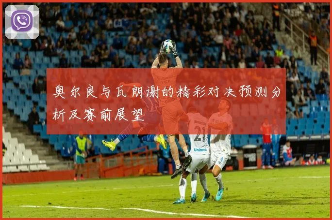 奥尔良与瓦朗谢的精彩对决预测分析及赛前展望