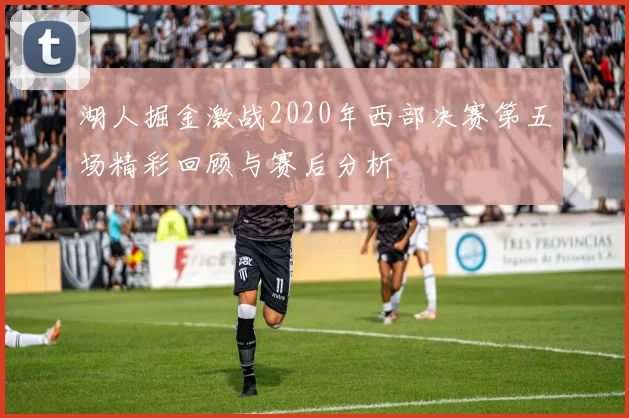 湖人掘金激战2020年西部决赛第五场精彩回顾与赛后分析